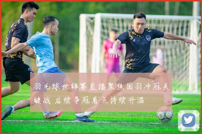 羽毛球世锦赛直播聚焦国羽冲冠关键战 后续争冠看点持续升温