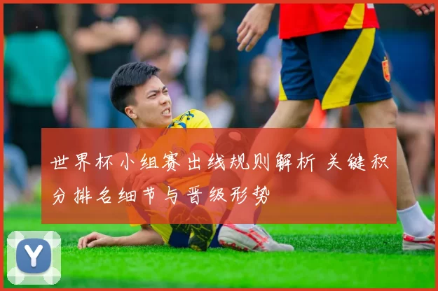 世界杯小组赛出线规则解析 关键积分排名细节与晋级形势