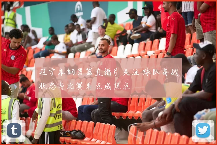 辽宁本钢男篮直播引关注 球队备战状态与比赛看点成焦点