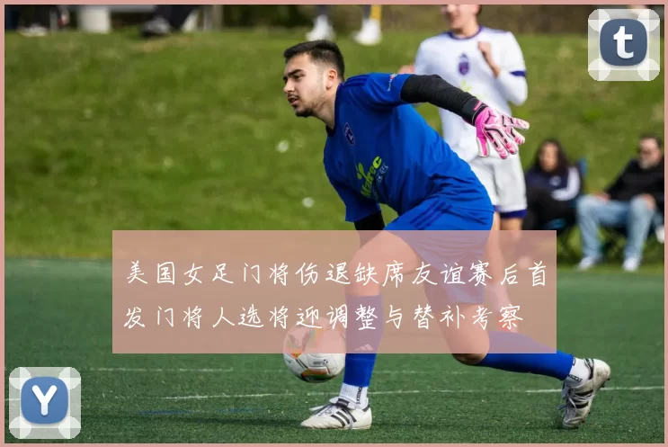 美国女足门将伤退缺席友谊赛后首发门将人选将迎调整与替补考察