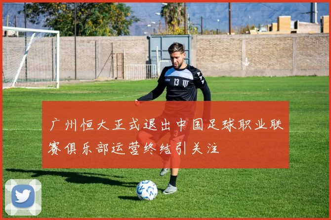 广州恒大正式退出中国足球职业联赛俱乐部运营终结引关注