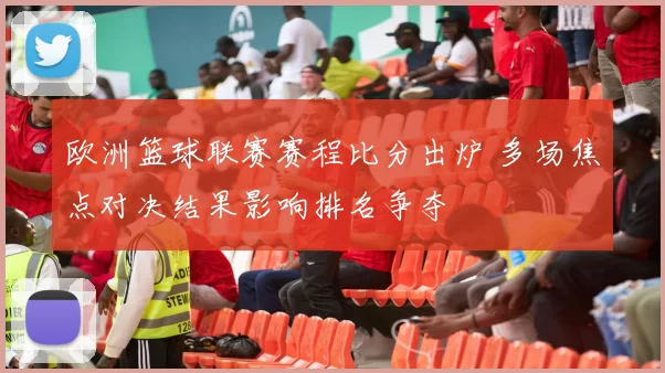 欧洲篮球联赛赛程比分出炉 多场焦点对决结果影响排名争夺
