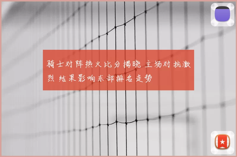 骑士对阵热火比分揭晓 主场对抗激烈 结果影响东部排名走势