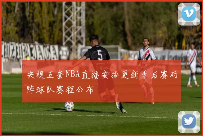 央视五套NBA直播安排更新季后赛对阵球队赛程公布