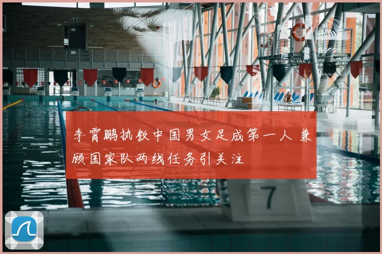 李霄鹏执教中国男女足成第一人 兼顾国家队两线任务引关注