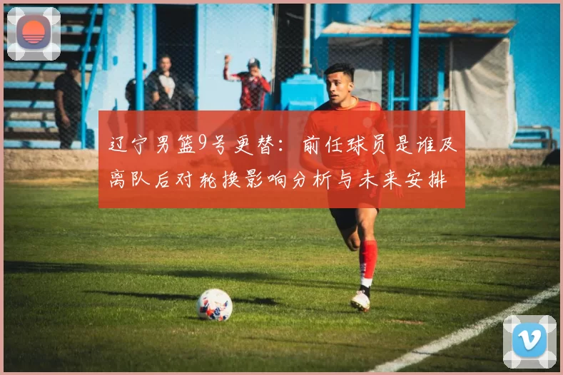 辽宁男篮9号更替:前任球员是谁及离队后对轮换影响分析与未来安排