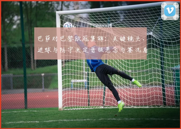巴萨对巴黎欧冠集锦：关键镜头、进球与防守决定晋级悬念与赛况看点