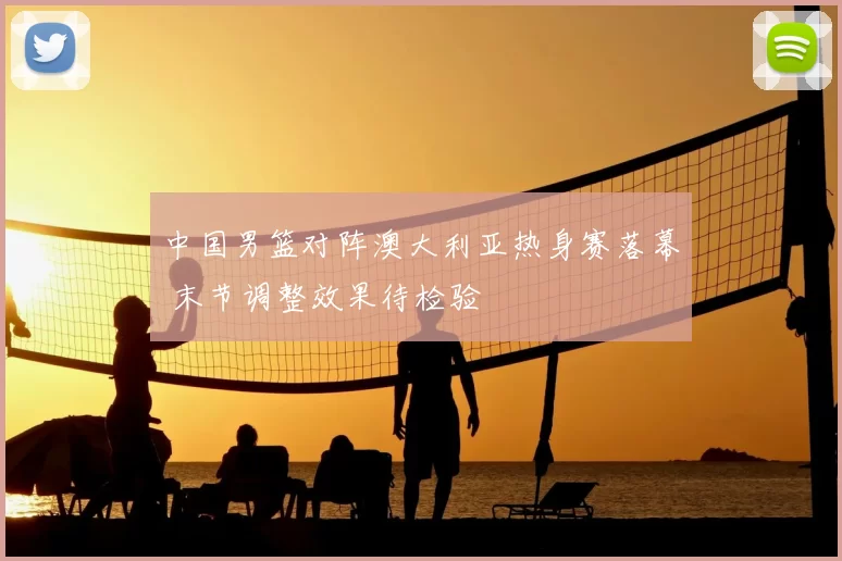 中国男篮对阵澳大利亚热身赛落幕 末节调整效果待检验