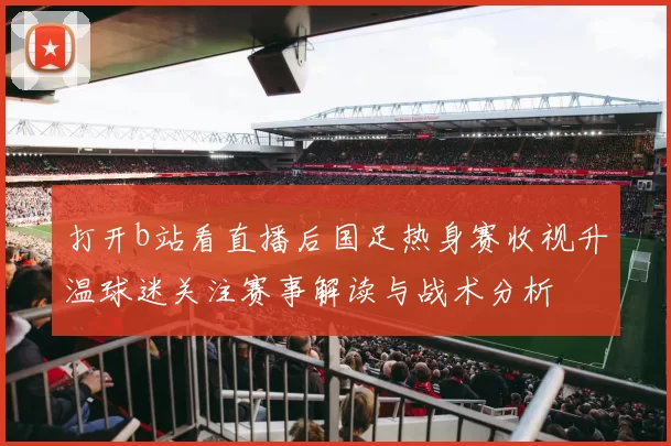 打开b站看直播后国足热身赛收视升温球迷关注赛事解读与战术分析