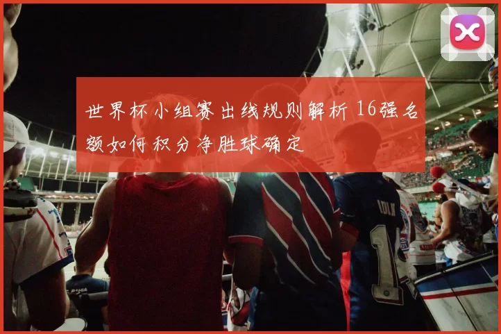 世界杯小组赛出线规则解析 16强名额如何积分净胜球确定
