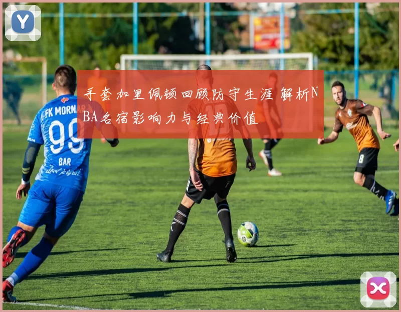 手套加里佩顿回顾防守生涯 解析NBA名宿影响力与经典价值