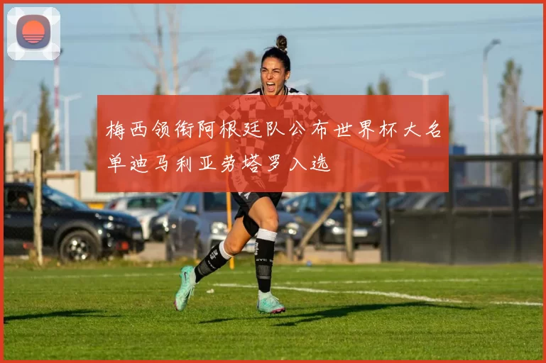 梅西领衔阿根廷队公布世界杯大名单迪马利亚劳塔罗入选