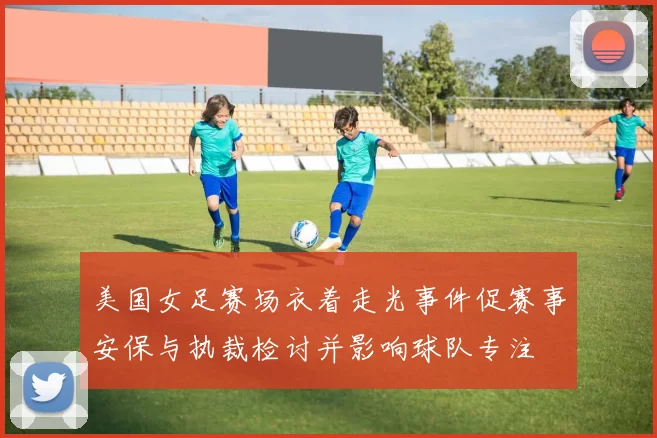 美国女足赛场衣着走光事件促赛事安保与执裁检讨并影响球队专注