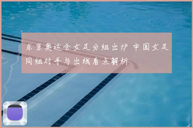 东京奥运会女足分组出炉 中国女足同组对手与出线看点解析