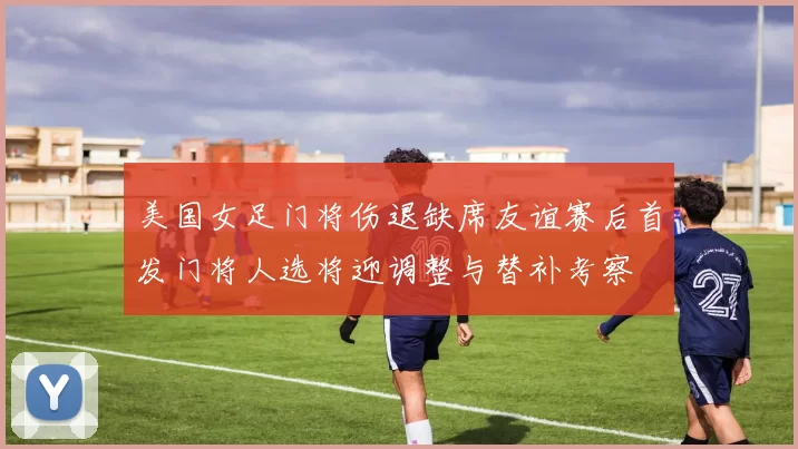 美国女足门将伤退缺席友谊赛后首发门将人选将迎调整与替补考察