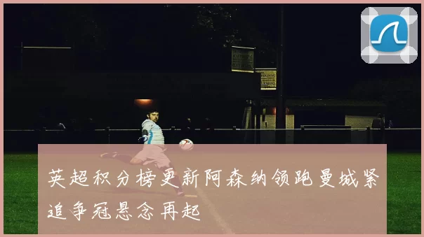 英超积分榜更新阿森纳领跑曼城紧追争冠悬念再起