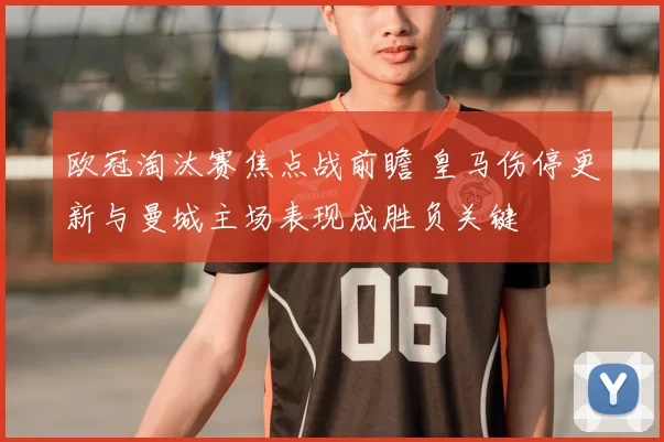 欧冠淘汰赛焦点战前瞻 皇马伤停更新与曼城主场表现成胜负关键