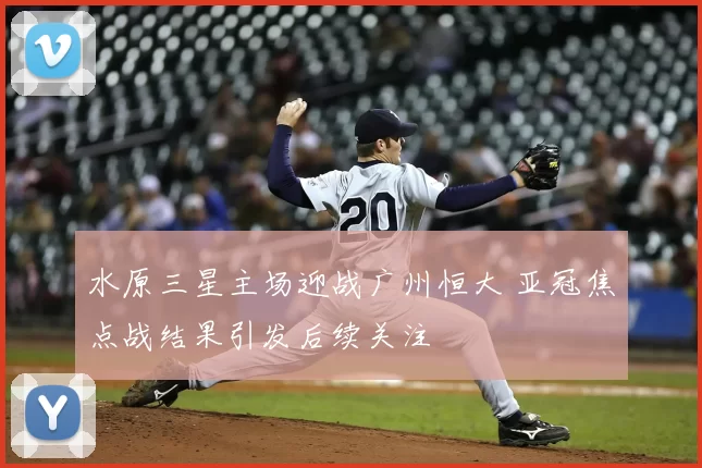 水原三星主场迎战广州恒大 亚冠焦点战结果引发后续关注