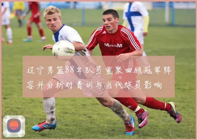 辽宁男篮88年队员重聚回顾冠军阵容并分析对青训与当代球员影响