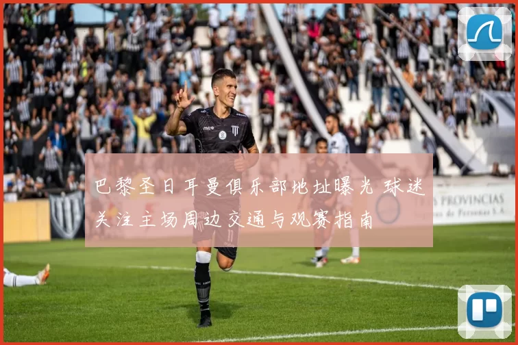 巴黎圣日耳曼俱乐部地址曝光 球迷关注主场周边交通与观赛指南