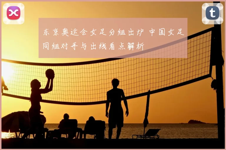 东京奥运会女足分组出炉 中国女足同组对手与出线看点解析