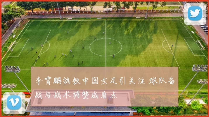 李霄鹏执教中国女足引关注 球队备战与战术调整成看点