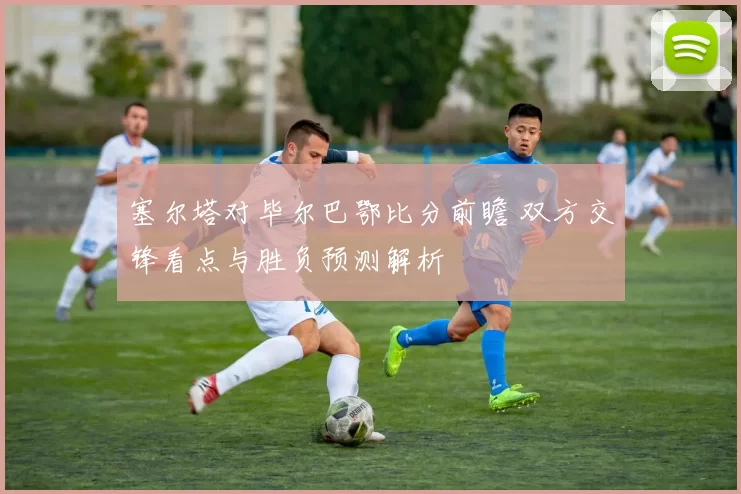 塞尔塔对毕尔巴鄂比分前瞻 双方交锋看点与胜负预测解析