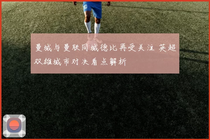 曼城与曼联同城德比再受关注 英超双雄城市对决看点解析