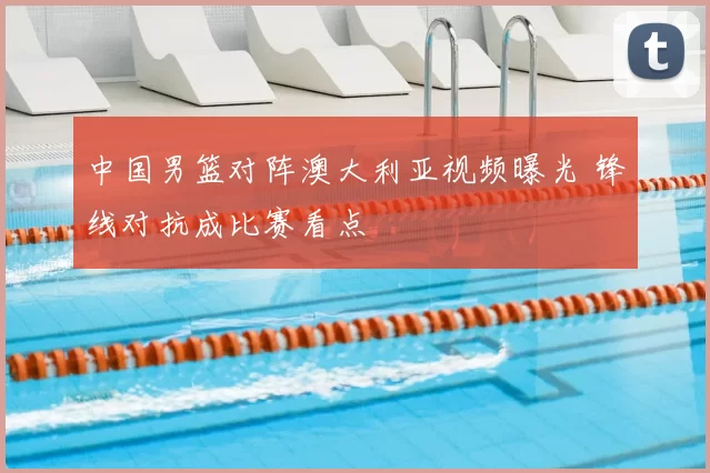 中国男篮对阵澳大利亚视频曝光 锋线对抗成比赛看点