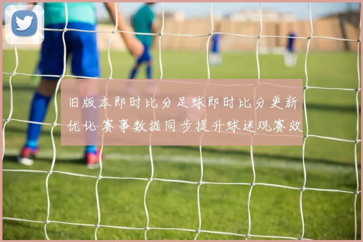 旧版本即时比分足球即时比分更新优化 赛事数据同步提升球迷观赛效率