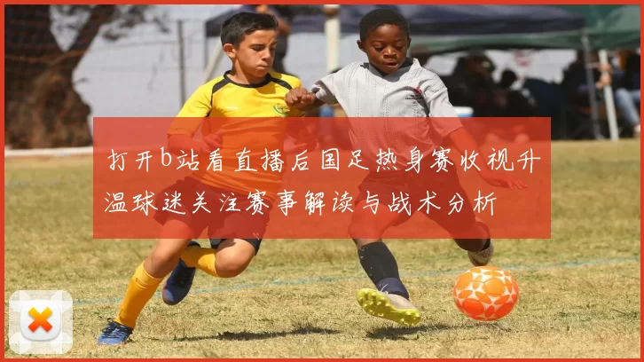 打开b站看直播后国足热身赛收视升温球迷关注赛事解读与战术分析