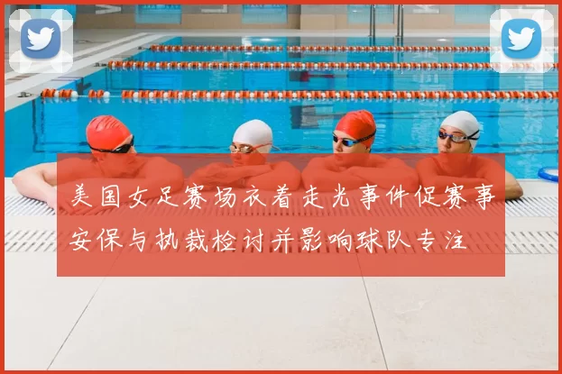美国女足赛场衣着走光事件促赛事安保与执裁检讨并影响球队专注