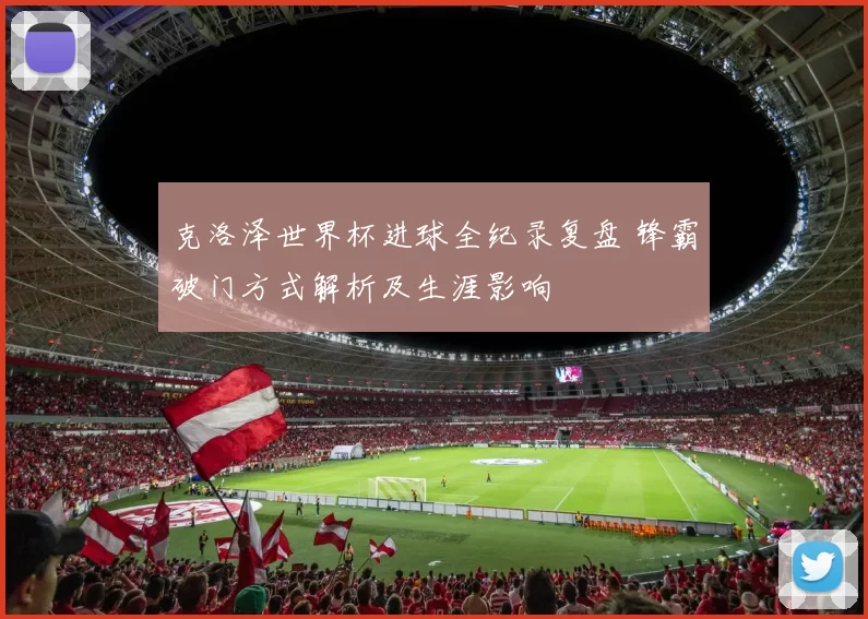 克洛泽世界杯进球全纪录复盘 锋霸破门方式解析及生涯影响
