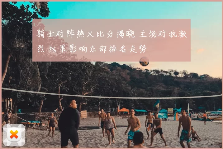 骑士对阵热火比分揭晓 主场对抗激烈 结果影响东部排名走势