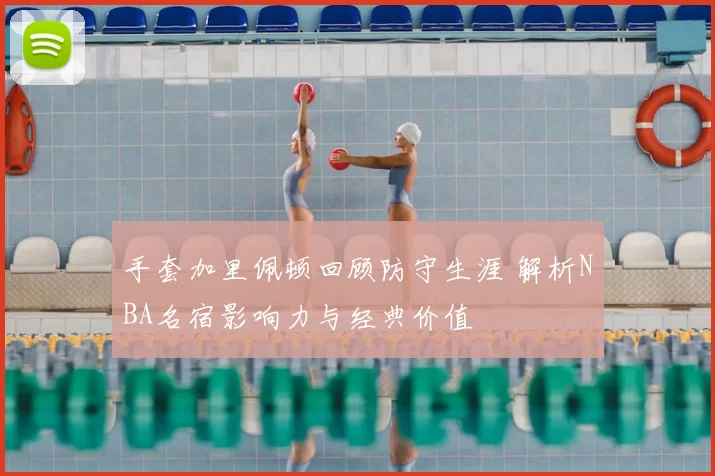 手套加里佩顿回顾防守生涯 解析NBA名宿影响力与经典价值