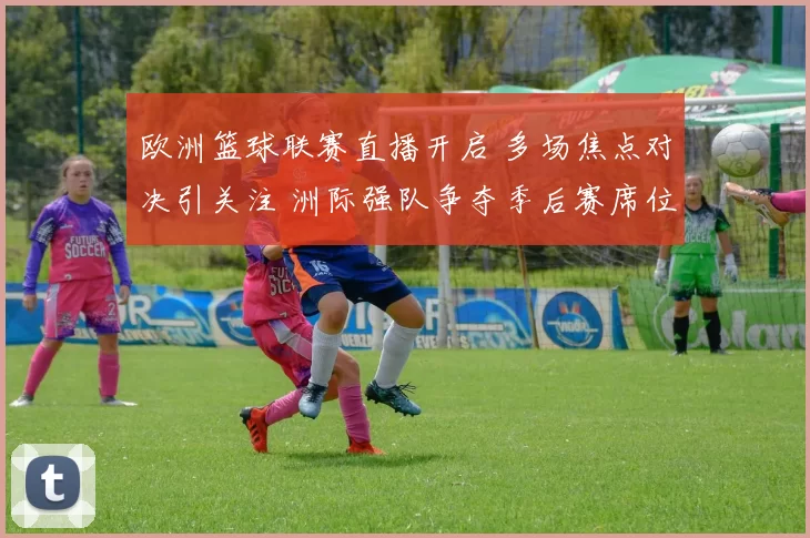 欧洲篮球联赛直播开启 多场焦点对决引关注 洲际强队争夺季后赛席位