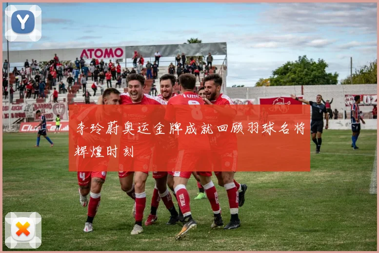 李玲蔚奥运金牌成就回顾羽球名将辉煌时刻