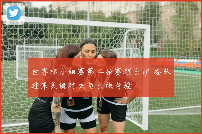世界杯小组赛第二轮赛程出炉 各队迎来关键对决与出线考验