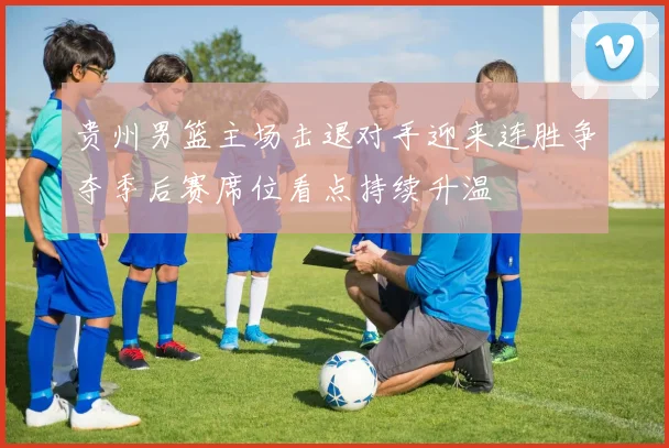 贵州男篮主场击退对手迎来连胜争夺季后赛席位看点持续升温