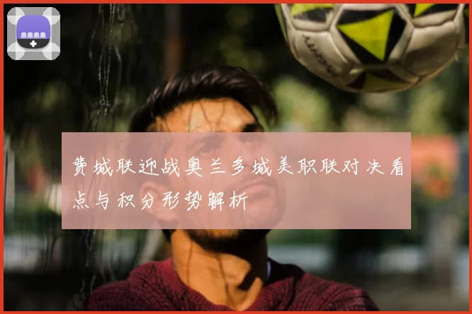 费城联迎战奥兰多城美职联对决看点与积分形势解析