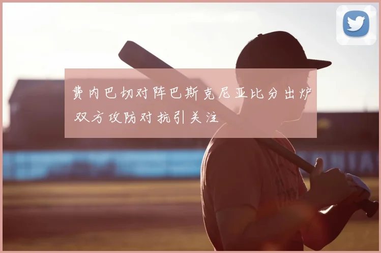 费内巴切对阵巴斯克尼亚比分出炉 双方攻防对抗引关注