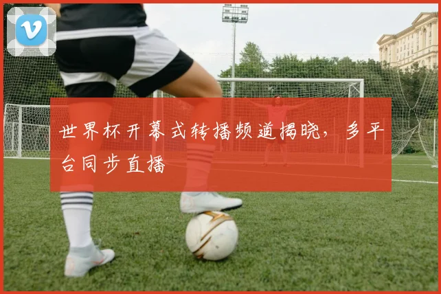 世界杯开幕式转播频道揭晓,多平台同步直播