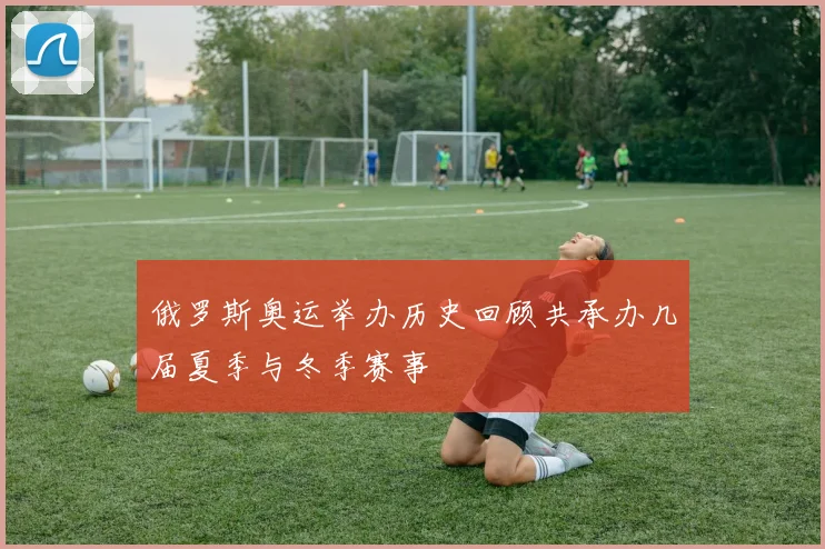 俄罗斯奥运举办历史回顾共承办几届夏季与冬季赛事